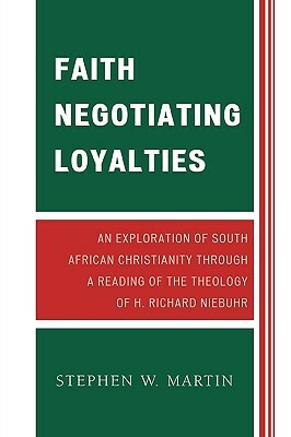 Faith Negotiating Loyalties: An Exploration of South African Christianity Through a Reading of the Theology of H. Richard Niebuhr by Stephen W. Martin