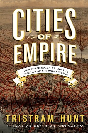 Cities of Empire: The British Colonies and the Creation of the Urban World by Tristram Hunt