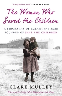 The Woman Who Saved the Children: A Biography of Eglantyne Jebb, Founder of Save the Children by Clare Mulley