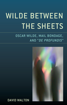 Wilde Between the Sheets: Oscar Wilde, Mail Bondage and De Profundis by David Walton