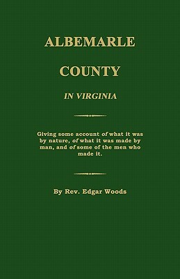 Albemarle County in Virginia; Giving Some Account of What It Was by Nature, of What It Was Made by Man, and of Some of the Men Who Made It. by Edgar Woods
