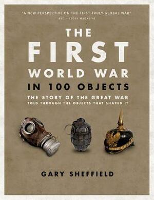 The First World War in 100 Objects: The Story of the Great War Told Through the Objects That Shaped It by Gary Sheffield