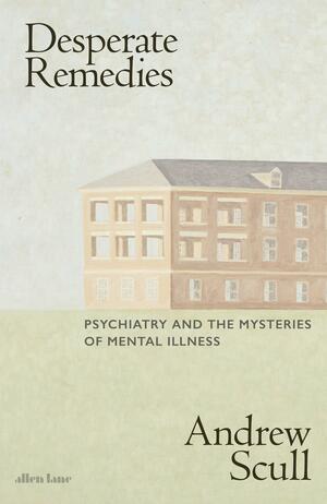 Desperate Remedies: Psychiatry and the Mysteries of Mental Illness by Andrew Scull