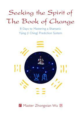 Seeking the Spirit of the Book of Change: 8 Days to Mastering a Shamanic Yijing (I Ching) Prediction System by Zhongxian Wu