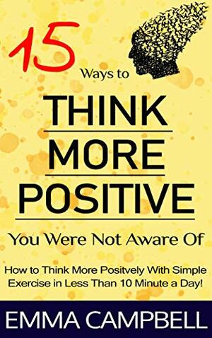 15 Ways to Think More Positive You Were Not Aware Of: How to Start to Think More Positively with Simple Exercise in Less Than 10 Minute a Day! by Emma Campbell