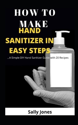 How to Make Hand Sanitizer in Easy Steps: ...A Simple DIY Hand Sanitizer Guide with 20 Recipes by Sally Jones