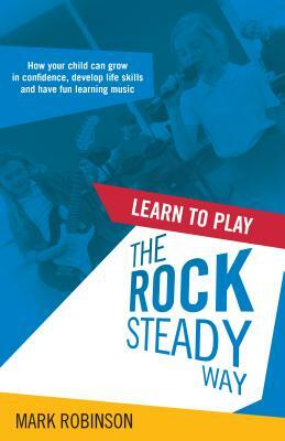 Learn To Play The Rocksteady Way: How your child can grow in confidence, develop life skills and have fun learning music by Mark Robinson