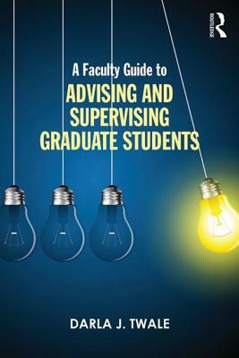 A Faculty Guide to Advising and Supervising Graduate Students by Darla J. Twale