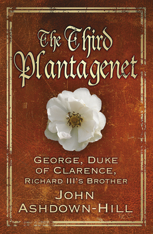 The Third Plantagenet: George, Duke of Clarence, Richard III's Brother by John Ashdown-Hill