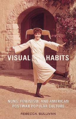 Visual Habits: Nuns, Feminism, and American Postwar Popular Culture by Rebecca Sullivan