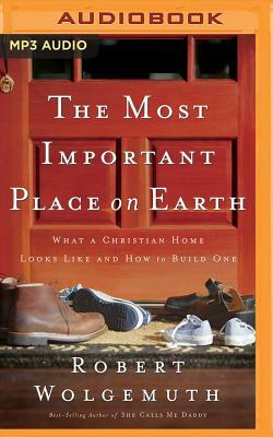 The Most Important Place on Earth: What a Christian Home Looks Like and How to Build One by Robert Wolgemuth