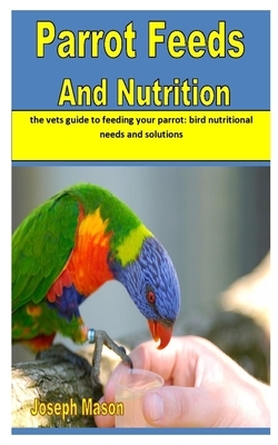 Parrot Feeds and Nutrition: the vets guide to feeding your parrot: bird nutritional needs and solutions by Joseph Mason