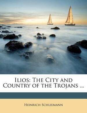 Ilios: The City and Country of the Trojans ... by Heinrich Schliemann