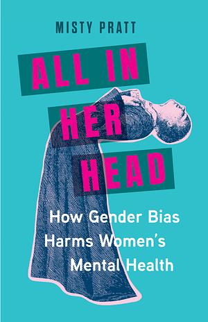 All In Her Head: How Gender Bias Harms Women's Mental Health by Misty Pratt