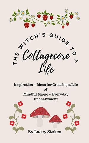 The Witch's Guide to a Cottagecore Life: Inspiration + Ideas for Creating A Life of Mindful Magic + Everyday Enchantment by Lacey Stokes