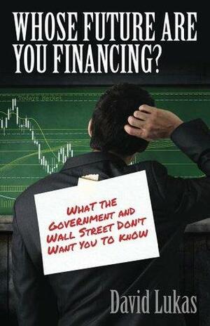 Whose Future Are You Financing?: What The Government And Wall Street Don't Want You To Know by David Lukas