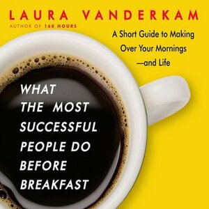 What the Most Successful People Do Before Breakfast: A Short Guide to Making Over Your Mornings-and Life by Laura Vanderkam