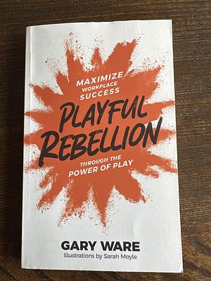 Playful Rebellion: Maximize Workplace Success Through The Power of Play by Gary Ware