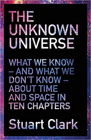 The Unknown Universe: What We Don't Know About Time and Space in Ten Chapters by Stuart Clark