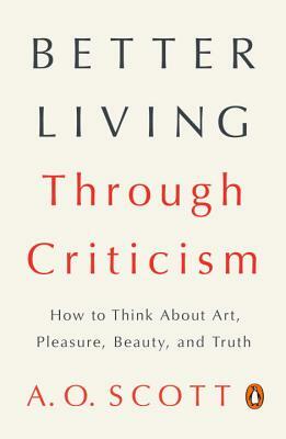 Better Living Through Criticism: How to Think about Art, Pleasure, Beauty, and Truth by A.O. Scott