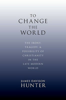 To Change the World: The Irony, Tragedy, and Possibility of Christianity in the Late Modern World by James Davison Hunter