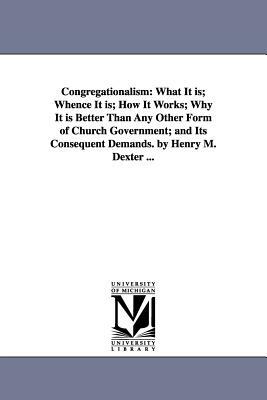 Congregationalism: What It is; Whence It is; How It Works; Why It is Better Than Any Other Form of Church Government; and Its Consequent by Henry Martyn Dexter