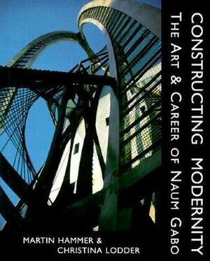 Constructing Modernity: The Art and Career of Naum Gabo by Martin Hammer, Christina Lodder