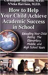 How to Help Your Child Achieve Academic Success in School: Educating Your Child During the Elementary, Middle, And High School Years by Christopher Harrison