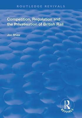 Competition, Regulation and the Privatisation of British Rail by John Shaw