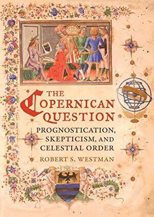 The Copernican Question: Prognostication, Skepticism, and Celestial Order by Robert S. Westman