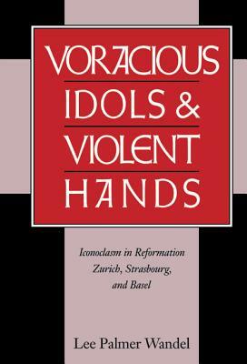 Voracious Idols and Violent Hands: Iconoclasm in Reformation Zurich, Strasbourg, and Basel by Lee Palmer Wandel