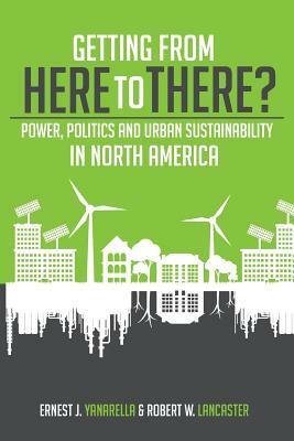 Getting from Here to There? Power, Politics and Urban Sustainability in North America by Robert W. Lancaster, Ernest J. Yanarella