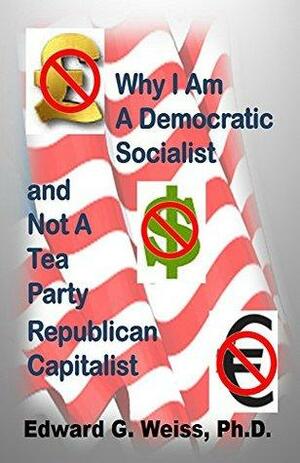 Why I Am A Democratic Socialist and Not A Tea Party Republican Capitalist by Edward G. Weiss, Edward Weiss