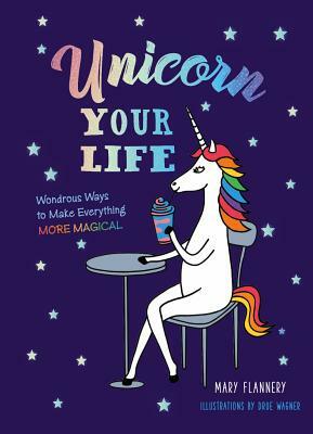 Unicorn Your Life: Wondrous Ways to Make Everything More Magical by Mary Flannery