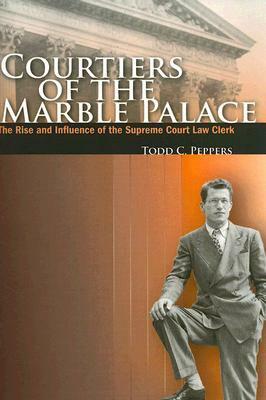 Courtiers of the Marble Palace: The Rise and Influence of the Supreme Court Law Clerk by Todd C. Peppers