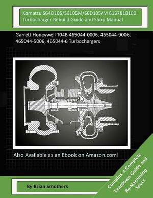 Komatsu S64D105/S6105M/ S6D105/M 6137818100 Turbocharger Rebuild Guide and Shop Manual: Garrett Honeywell T04B 465044-0006, 465044-9006, 465044-5006, by Brian Smothers