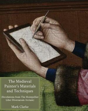 The Medieval Painter's Materials and Techniques: The Montpellier Liber Diversarum Arcium by Mark Clarke