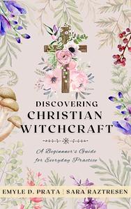 Discovering Christian Witchcraft: A Beginner's Guide for Everyday Practice by Sara Raztresen, Emyle D. Prata