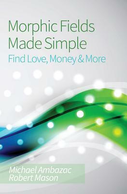 Morphic Fields Made Simple: Find Love, Money & More by Michael Ambazac, Robert Mason