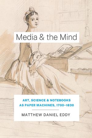 Media and the Mind: Art, Science and Notebooks as Paper Machines, 1700-1830 by Matthew D. Eddy