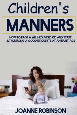 Children's Manners: How to Raise a Well-Rounded Kid and Start Introducing a Good Etiquette at an Early Age by Joanne Robinson