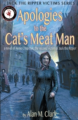 Apologies to the Cat's Meat Man: A Novel of Annie Chapman, the Second Victim of Jack the Ripper by Alan M. Clark