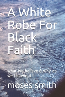 A White Robe For Black Faith: what we believe & why do we believe it by Moses Smith