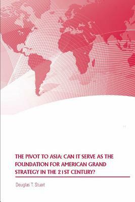 The Pivot to Asia: Can it Serve as the Foundation for American Grand Strategy in the 21st Century by United States Army War College Press, Douglas T. Stuart, Strategic Studies Institute