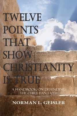 Twelve Points That Show Christianity Is True: A Handbook On Defending The Christian Faith by Norman L. Geisler