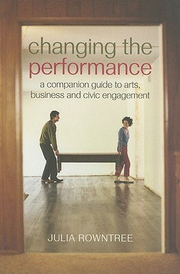 Changing the Performance: A Companion Guide to Arts, Business and Civic Engagement by Julia Rowntree