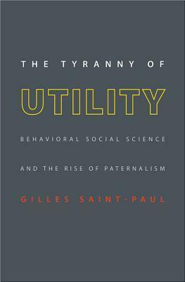 The Tyranny of Utility: Behavioral Social Science and the Rise of Paternalism by Gilles Saint-Paul