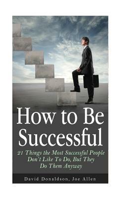 How to Be Successful: 21 Things the Most Successful People Don't Like To Do, But They Do Them Anyway by David Donaldson, Joe Allen