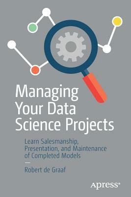 Managing Your Data Science Projects: Learn Salesmanship, Presentation, and Maintenance of Completed Models by Robert de Graaf