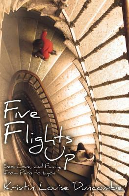 Five Flights Up: Sex, Love, and Family, from Paris to Lyon by Kristin Louise Duncombe